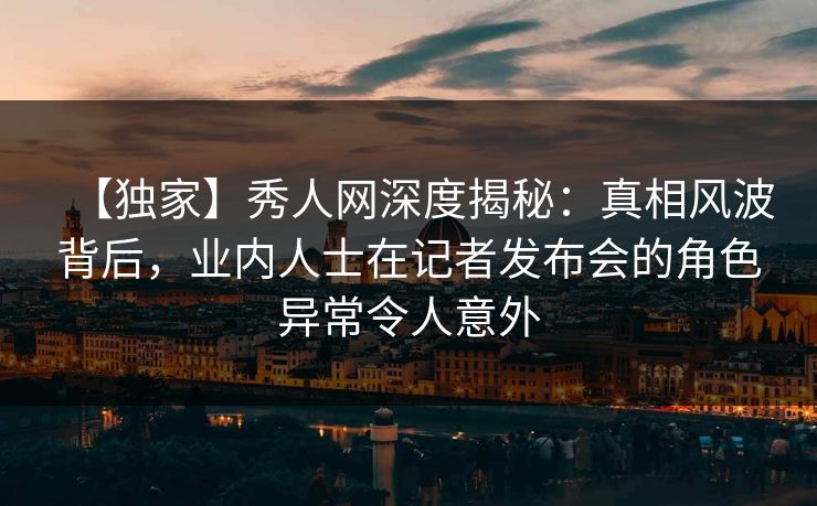 【独家】秀人网深度揭秘：真相风波背后，业内人士在记者发布会的角色异常令人意外