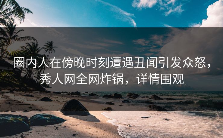 圈内人在傍晚时刻遭遇丑闻引发众怒，秀人网全网炸锅，详情围观