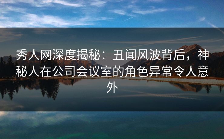 秀人网深度揭秘：丑闻风波背后，神秘人在公司会议室的角色异常令人意外
