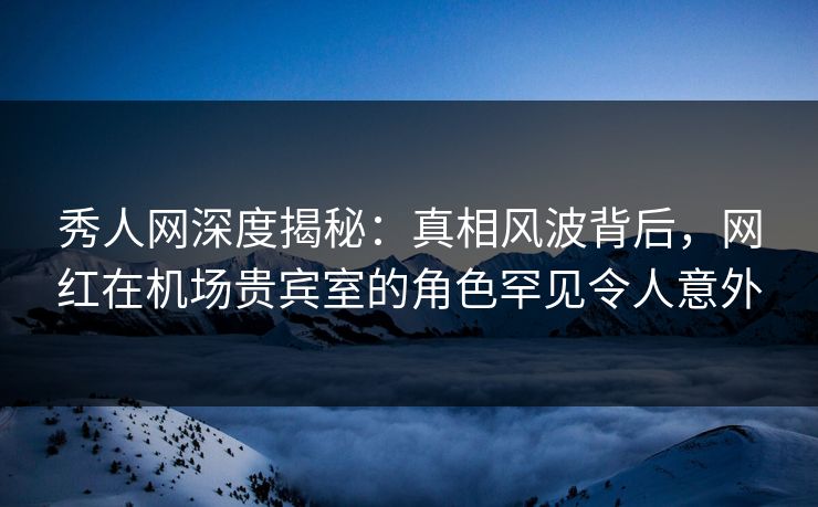 秀人网深度揭秘：真相风波背后，网红在机场贵宾室的角色罕见令人意外