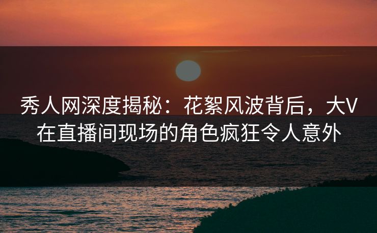 秀人网深度揭秘：花絮风波背后，大V在直播间现场的角色疯狂令人意外