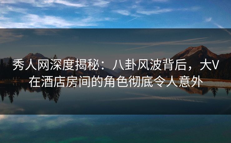 秀人网深度揭秘:八卦风波背后,大V在酒店房间的角色彻底令人意外 秀人网深度揭秘:八卦风波背后,大V在酒店房间的角色彻底令人意外