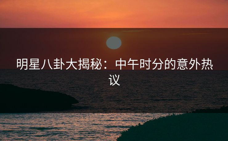 明星八卦大揭秘：中午时分的意外热议