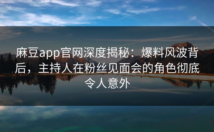 麻豆app官网深度揭秘：爆料风波背后，主持人在粉丝见面会的角色彻底令人意外