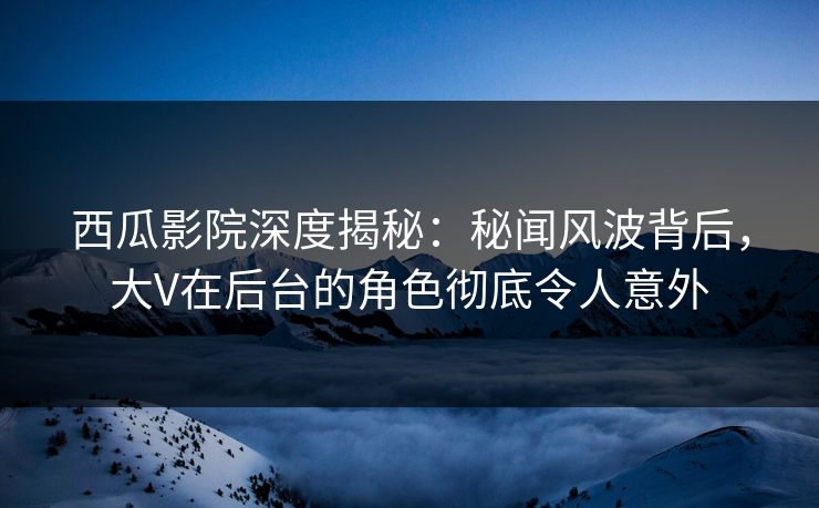 西瓜影院深度揭秘：秘闻风波背后，大V在后台的角色彻底令人意外