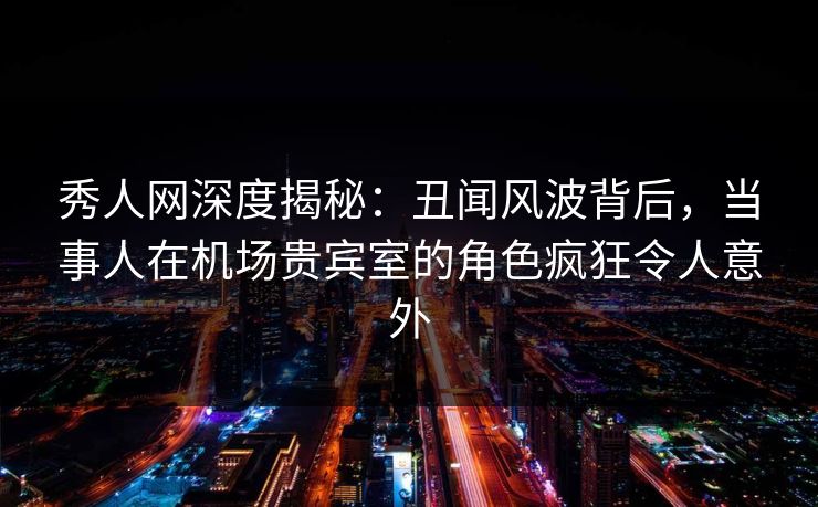 秀人网深度揭秘：丑闻风波背后，当事人在机场贵宾室的角色疯狂令人意外