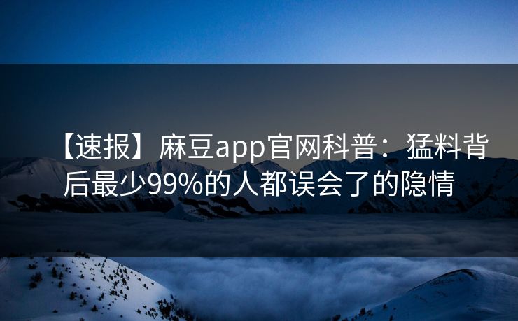 【速报】麻豆app官网科普：猛料背后最少99%的人都误会了的隐情