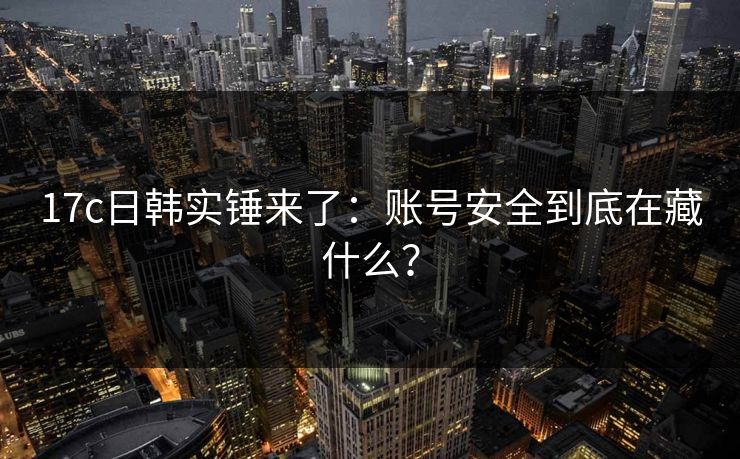 17c日韩实锤来了：账号安全到底在藏什么？