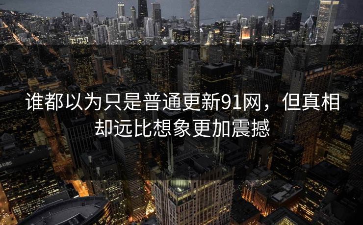 谁都以为只是普通更新91网,但真相却远比想象更加震撼 谁都以为只是普通更新91网,但真相却远比想象更加震撼