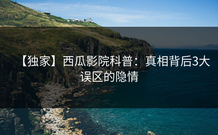 【独家】西瓜影院科普：真相背后3大误区的隐情