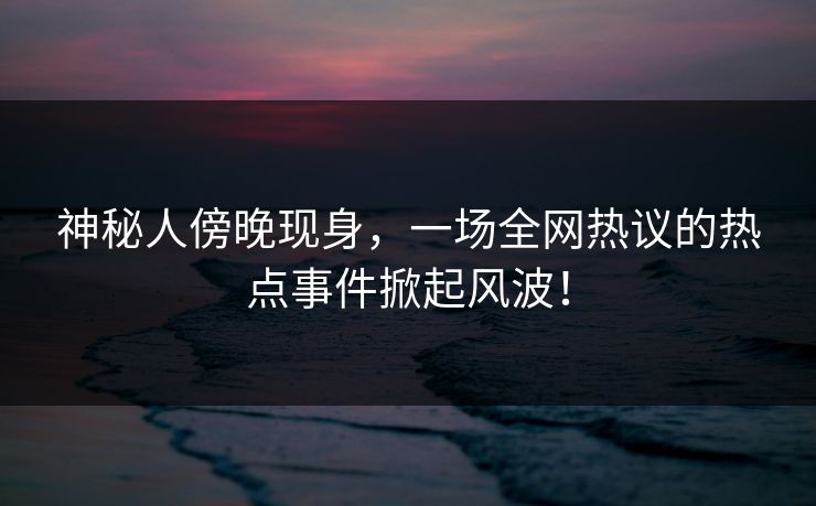 神秘人傍晚现身，一场全网热议的热点事件掀起风波！