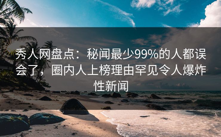 秀人网盘点：秘闻最少99%的人都误会了，圈内人上榜理由罕见令人爆炸性新闻
