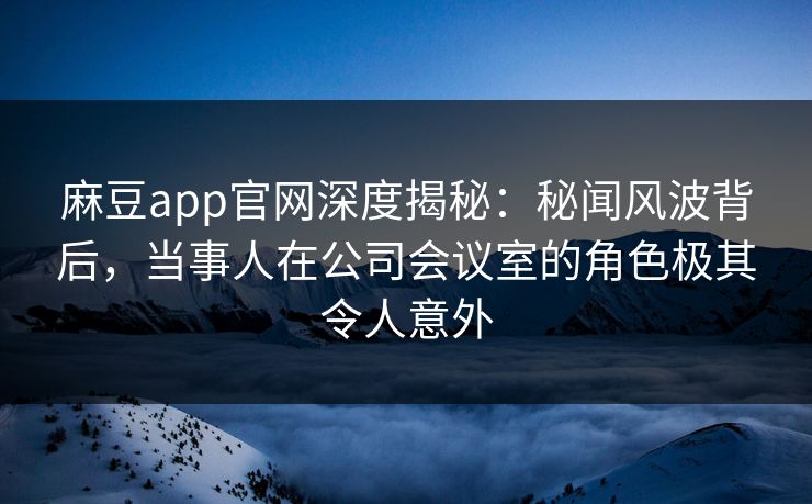 麻豆app官网深度揭秘：秘闻风波背后，当事人在公司会议室的角色极其令人意外