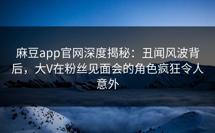 麻豆app官网深度揭秘：丑闻风波背后，大V在粉丝见面会的角色疯狂令人意外