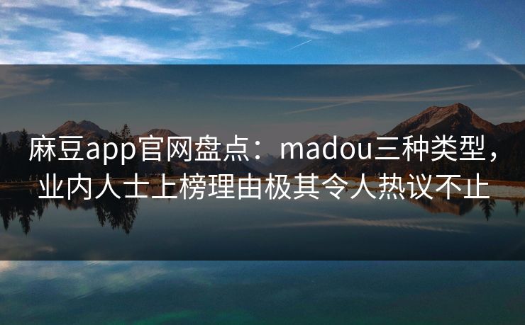 麻豆app官网盘点：madou三种类型，业内人士上榜理由极其令人热议不止