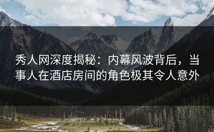 秀人网深度揭秘：内幕风波背后，当事人在酒店房间的角色极其令人意外