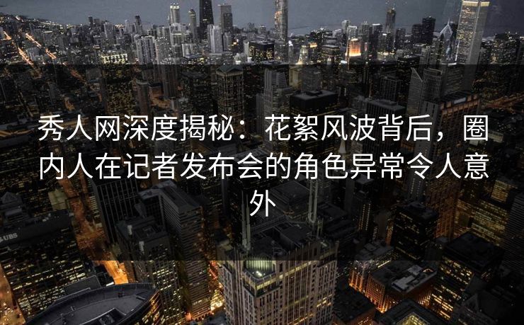 秀人网深度揭秘：花絮风波背后，圈内人在记者发布会的角色异常令人意外