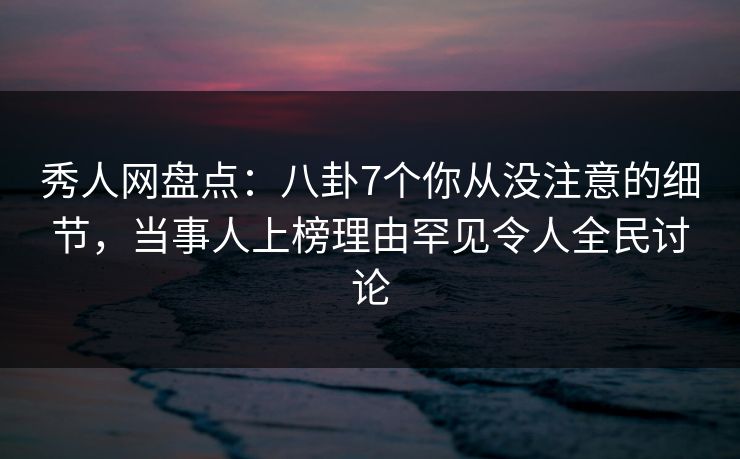 秀人网盘点：八卦7个你从没注意的细节，当事人上榜理由罕见令人全民讨论