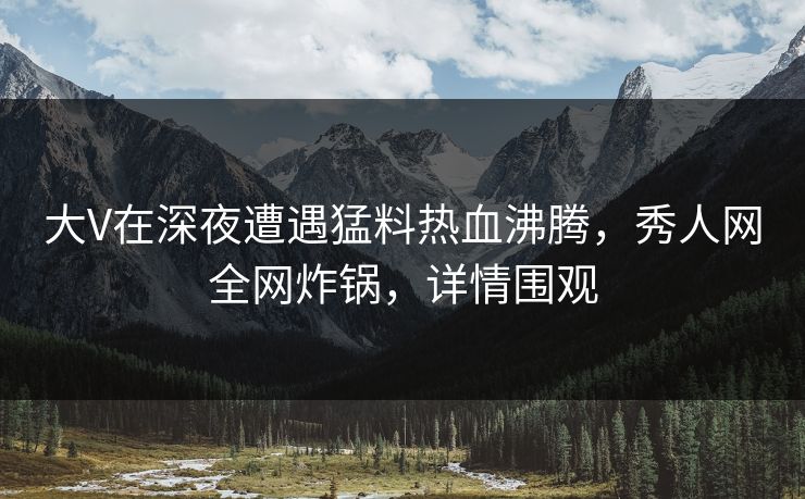 大V在深夜遭遇猛料热血沸腾，秀人网全网炸锅，详情围观