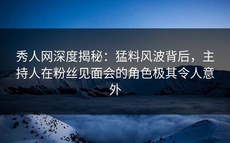 秀人网深度揭秘：猛料风波背后，主持人在粉丝见面会的角色极其令人意外