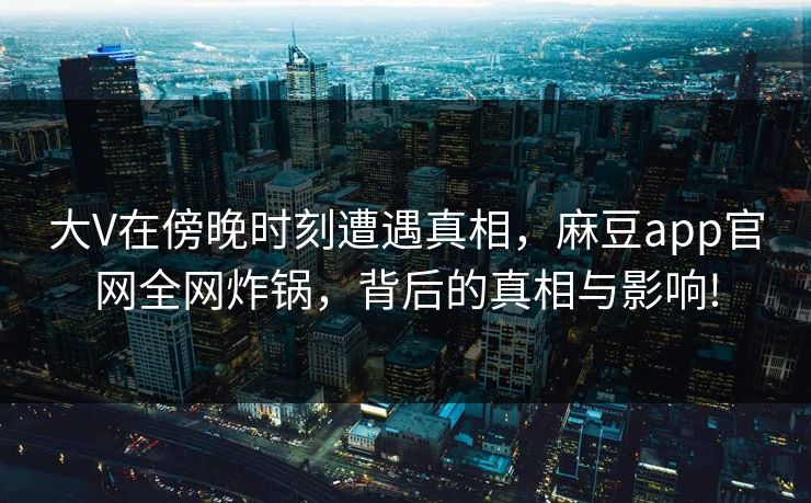 大V在傍晚时刻遭遇真相，麻豆app官网全网炸锅，背后的真相与影响!