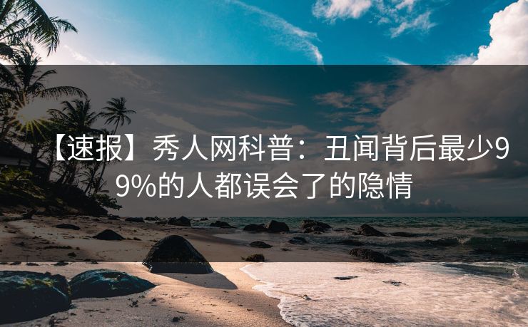 【速报】秀人网科普：丑闻背后最少99%的人都误会了的隐情
