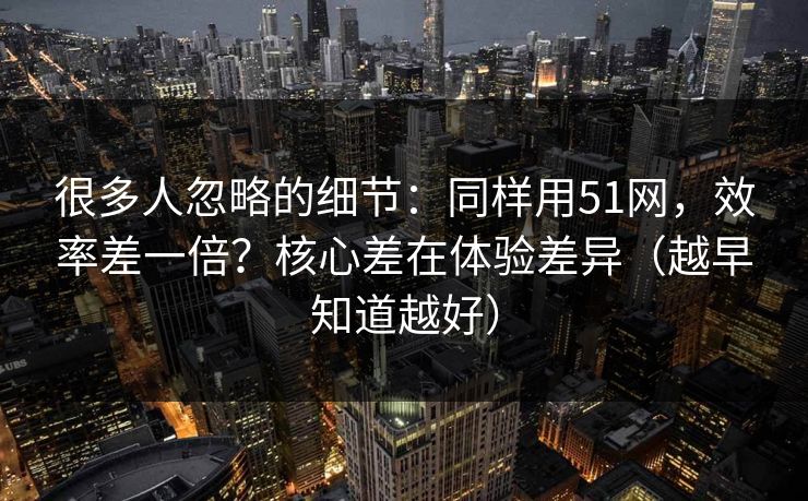 很多人忽略的细节：同样用51网，效率差一倍？核心差在体验差异（越早知道越好）