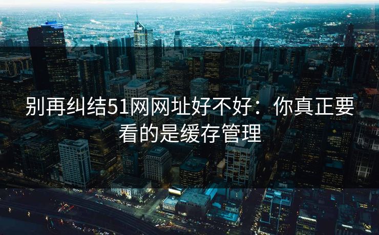 别再纠结51网网址好不好：你真正要看的是缓存管理