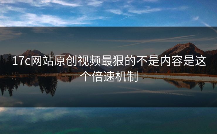 17c网站原创视频最狠的不是内容是这个倍速机制