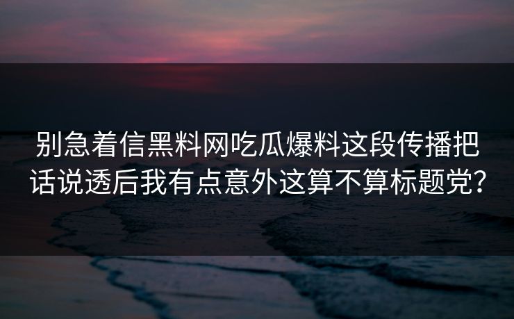 别急着信黑料网吃瓜爆料这段传播把话说透后我有点意外这算不算标题党？