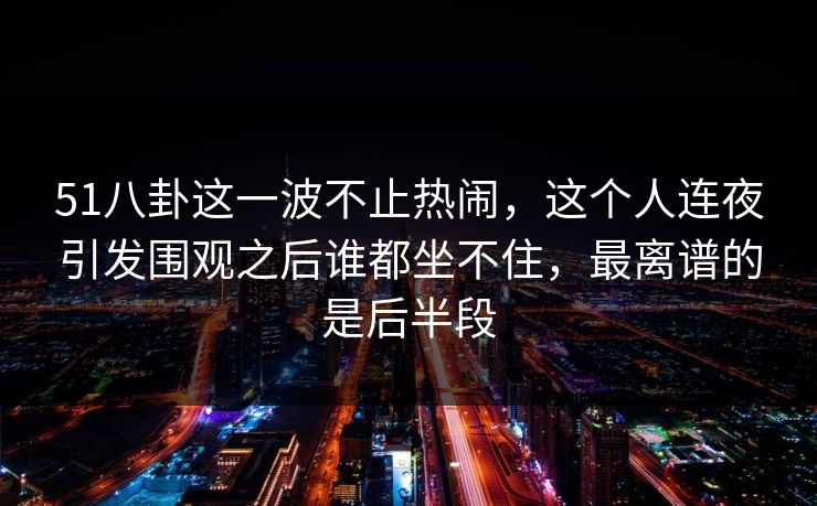 51八卦这一波不止热闹，这个人连夜引发围观之后谁都坐不住，最离谱的是后半段