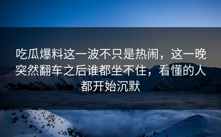 吃瓜爆料这一波不只是热闹，这一晚突然翻车之后谁都坐不住，看懂的人都开始沉默