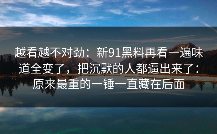 越看越不对劲：新91黑料再看一遍味道全变了，把沉默的人都逼出来了：原来最重的一锤一直藏在后面