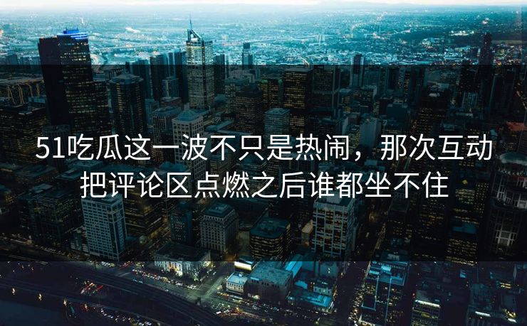 51吃瓜这一波不只是热闹，那次互动把评论区点燃之后谁都坐不住