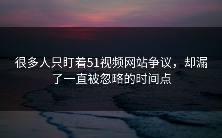 很多人只盯着51视频网站争议，却漏了一直被忽略的时间点